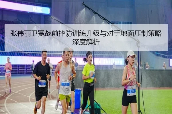 张伟丽卫冕战前摔防训练升级与对手地面压制策略深度解析